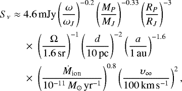 Mathematical equation: \begin{eqnarray*}S_{\nu} &\approx& 4.6\,\textrm{mJy}\left(\frac{\omega}{\omega _J} \right)^{-0.2}\left(\frac{M_P}{M _J} \right)^{-0.33}\left(\frac{R_P}{R _J} \right)^{-3} \nonumber \\ && {} \times~\left(\frac{{\mathrm{\Omega}}}{1.6\,\textrm{sr}} \right)^{-1}\left(\frac{d}{10\,\textrm{pc}} \right)^{-2} \left(\frac{a}{1\,\textrm{au}} \right)^{-1.6} \nonumber \\ && {} \times~\left(\frac{\dot{M}_{\textrm{ion}}}{10^{-11}\,M_{\odot}\,\textrm{yr}^{-1}} \right)^{0.8} \left(\frac{\upsilon _{\infty}}{100\,\textrm{km}\,\textrm{s}^{-1}} \right)^{2}, \end{eqnarray*}