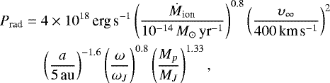 Mathematical equation: \begin{eqnarray*}P_{\textrm{rad}} &=& 4\times 10^{18} \, \textrm{erg\,s}^{-1} \left( \frac{\dot{M}_{\textrm{ion}}}{10^{-14}\,M_{\odot}\,\textrm{yr}^{-1}} \right)^{0.8} \left( \frac{\upsilon _{\infty}}{400\,\textrm{km}\,\textrm{s}^{-1}}\right)^{2} \nonumber \\ && {} \left(\frac{a}{5\,\textrm{au}}\right)^{-1.6}\left( \frac{\omega}{\omega _{J}}\right)^{0.8}\left(\frac{M_p}{M_J}\right)^{1.33}, \end{eqnarray*}
