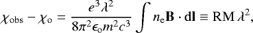 Mathematical equation: \begin{align*} \chi_{\mathrm{obs}} - \chi_{\mathrm{o}} = \frac{e^3\lambda^{2}}{8\pi^2\epsilon_{\mathrm{o}}m^2c^3}\int n_{\mathrm{e}} {\mathbf B}\cdot {\rm{d}}{\mathbf l} \equiv \mathrm{RM}\,\lambda^{2} ,\end{align*}