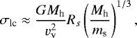 Mathematical equation: \begin{equation*} \sigma_{\textrm{lc}} \approx \frac{G M_{\textrm{h}}}{v_{\textrm{v}}^2} R_s \left(\frac{M_{\textrm{h}}}{m_{\textrm{s}}} \right)^{1/3}, \vspace*{-6pt}\end{equation*}