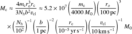 Mathematical equation: \begin{align*}\vspace*{-10pt} &M_{\textrm{c}} \approx \frac{4 m_{\textrm{c}} r_{\textrm{o}}^3 r_{\textrm{c}}}{3 N_{\textrm{h}} b^2 v_{\textrm{cl}}} \approx 5.2 \times 10^{7} \left(\frac{m_{\textrm{c}}}{4000 \,M_{\odot}}\right) \left(\frac{r_o}{100 \, \rm pc}\right)^3 \nonumber\\ & \quad \times \left(\frac{N_{\textrm{h}}}{10^2}\right)^{-1} \left(\frac{b}{1 \, \rm pc}\right)^{-2} \left(\frac{r_{\textrm{c}}}{10^{-5}\, \textrm{yr\,s}^{-1}}\right)\left(\frac{v_{\textrm{cl}}}{10 \, \textrm{km\,s}^{-1}}\right)^{-1} M_{\odot} \vspace*{-3pt} \end{align*}