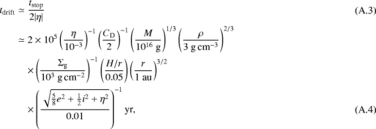 Mathematical equation: \begin{eqnarray*} t_{\textrm{drift}} &\simeq& \frac{t_{\textrm{stop}}}{2 |\eta|}\\ &\simeq& 2 \times 10^5 \left(\frac{\eta}{10^{-3}}\right)^{-1} \left(\frac{C_{\textrm{D}}}{2}\right)^{-1} \left(\frac{M}{10^{16}~\textrm{g}}\right)^{1/3} \left(\frac{\rho}{3~{\textrm{g\,cm}^{-3}}}\right)^{2/3} \nonumber \\ && \times \left(\frac{{\mathrm{\Sigma}}_{\textrm{g}}}{10^3~{\textrm{g\,cm}^{-2}}}\right)^{-1} \left(\frac{H/r}{0.05}\right) \left(\frac{r}{1~\textrm{au}}\right)^{3/2} \nonumber \\ && \times \left(\frac{\sqrt{\frac{5}{8} e^2 + \frac{1}{2} i^2 + \eta^2}}{0.01}\right)^{-1} \textrm{yr}, \end{eqnarray*}