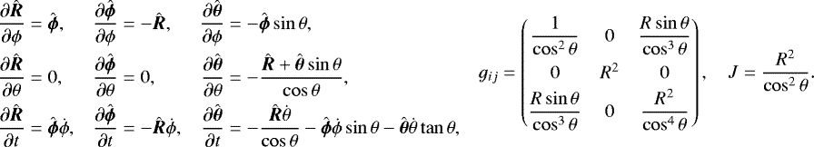 Mathematical equation: \begin{equation*} \begin{aligned} \frac{\partial\hat{\vec{R}}}{\partial{\phi}} & = \hat{\vec{\phi}},\\ \frac{\partial\hat{\vec{R}}}{\partial{\theta}} & =0,\\ \frac{\partial\hat{\vec{R}}}{\partial t} & =\hat{\vec{\phi}}\dot{\phi}, \end{aligned}\quad \begin{aligned} \frac{\partial\hat{\vec\phi}}{\partial\phi} & =-\hat{\vec{R}},\\ \frac{\partial\hat{\vec{\phi}}}{\partial{\theta}} & =0,\\ \frac{\partial\hat{\vec{\phi}}}{\partial t} & =-\hat{\vec{R}}\dot{\phi}, \end{aligned}\quad \begin{aligned} \frac{\partial\hat{\vec{\theta}}}{\partial\phi} & =-\hat{\vec{\phi}}\sin\theta,\\ \frac{\partial\hat{\vec{\theta}}}{\partial\theta} & =-\frac{\hat{\vec{R}}+\hat{\vec{\theta}}\sin\theta}{\cos\theta},\\ \frac{\partial\hat{\vec{\theta}}}{\partial t} & =-\frac{\hat{\vec{R}}\dot{\theta}}{\cos\theta} -\hat{\vec{\phi}}\dot{\phi}\sin\theta-\hat{\vec{\theta}}\dot{\theta}\tan\theta, \end{aligned}\quad \begin{aligned} g_{ij}= \begin{pmatrix}\dfrac{1}{\cos^2\theta} & 0 & \dfrac{R\sin\theta}{\cos^3\theta}\\[8pt] 0 & R^2 & 0 \\[2pt] \dfrac{R\sin\theta}{\cos^3\theta} & 0 & \dfrac{R^2}{\cos^4\theta} \end{pmatrix},\quad J=\frac{R^2}{\cos^2\theta}. \end{aligned} \end{equation*}