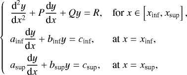Mathematical equation: \begin{equation*} \left\{ \begin{array}{ll} \displaystyle \frac{{\textrm{d}}^2 y}{{\textrm{d}}x^2} + P \frac{{\textrm{d}} y}{{\textrm{d}}x} + Q y = R, & \textrm{for} \ x \in \left[ x_{\textrm{inf}} , x_{\textrm{sup}} \right] , \\[0.3cm] \displaystyle a_{\textrm{inf}} \frac{{\textrm{d}}y}{{\textrm{d}}x} + b_{\textrm{inf}} y= c_{\textrm{inf}}, & \textrm{at} \ x = x_{\textrm{inf}}, \\[0.3cm] \displaystyle a_{\textrm{sup}} \frac{{\textrm{d}}y}{{\textrm{d}}x} + b_{\textrm{sup}} y = c_{\textrm{sup}}, & \textrm{at} \ x = x_{\textrm{sup}}, \end{array} \right.\end{equation*}