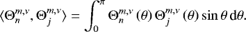 Mathematical equation: \begin{equation*} \langle {\mathrm{\Theta}}_n^{m,\nu} , {\mathrm{\Theta}}_j^{m,\nu} \rangle = \int_0^{\pi} {\mathrm{\Theta}}_n^{m,\nu} \left( \theta \right) {\mathrm{\Theta}}_j^{m,\nu} \left( \theta \right) \sin \theta \, \textrm{d} \theta . \end{equation*}