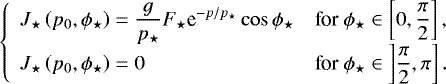 Mathematical equation: \begin{equation*} \left\{ \begin{array}{ll} \displaystyle J_{\star} \left( p_0 , \phi_{\star} \right) = \frac{g}{p_{\star}} F_{\star} {\textrm{e}}^{-p/p_{\star}} \cos \phi_{\star} & \displaystyle {\textrm{for}} \ \phi_{\star} \in \left[ 0 , \frac{\pi}{2} \right] , \\ \displaystyle J_{\star} \left( p_0 , \phi_{\star} \right) = 0 & \displaystyle {\textrm{for}} \ \phi_{\star} \in \left] \frac{\pi}{2} , \pi \right]. \end{array} \right.\end{equation*}