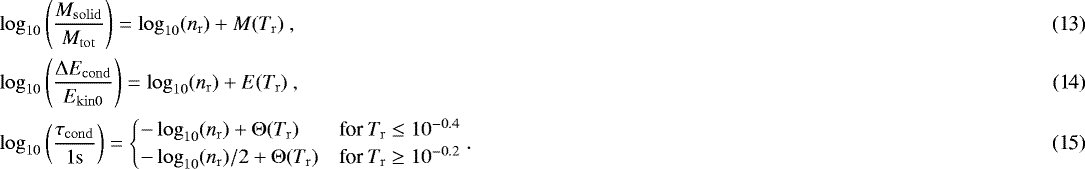 Mathematical equation: \begin{align}&\log_{10}\left({M_{\mathrm{solid}} \over M_{\mathrm{tot}}}\right) = \log_{10}(n_{\mathrm{r}}) + M(T_{\mathrm{r}}) \ , \\&\log_{10}\left({{\mathrm{\Delta}} E_{\mathrm{cond}} \over E_{\mathrm{kin0}}}\right) = \log_{10}(n_{\mathrm{r}}) + E(T_{\mathrm{r}}) \ , \\&\log_{10}\left({\tau_{\mathrm{cond}}\over 1\mathrm{s}}\right) = \begin{cases} -\log_{10}(n_{\mathrm{r}}) + {\mathrm{\Theta}}(T_{\mathrm{r}}) & \text{for } T_{\mathrm{r}} \leq 10^{-0.4} \\ -\log_{10}(n_{\mathrm{r}})/2 + {\mathrm{\Theta}}(T_{\mathrm{r}}) & \text{for } T_{\mathrm{r}} \geq 10^{-0.2} \end{cases} . \end{align}