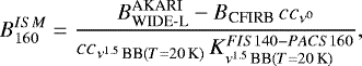 Mathematical equation: \begin{equation*} B_{160}^{ISM} = \frac{B_{\textrm{WIDE-L}}^{\textrm{AKARI}}- B_{\textrm{CFIRB}}\,cc_{\nu^0}}{cc_{\nu^{1.5}\,\textrm{BB}(T=20\,\textrm{K})}\,K_{\nu^{1.5}\,\textrm{BB}(T=20\,\textrm{K})}^{FIS140-PACS160}} ,\end{equation*}
