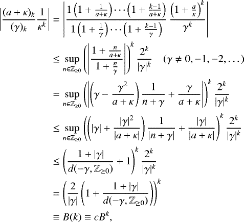 Mathematical equation: \begin{equation*} \begin{split} \left|\frac{(a+\kappa)_k}{(\gamma)_k}\frac{1}{\kappa^k}\right| &= \left|\frac{1\left(1+\frac{1}{a+\kappa}\right)\cdots\left(1+\frac{k-1}{a+\kappa}\right)}{1\left(1+\frac{1}{\gamma}\right)\cdots\left(1+\frac{k-1}{\gamma}\right)}\,\frac{\left(1+\frac{a}{\kappa}\right)^k}{\gamma^k}\right| \\ &\leq \sup_{n\in\mathbb{Z}_{\geq 0}}\left(\left|\frac{1+\frac{n}{a+\kappa}}{1+\frac{n}{\gamma}}\right|\right)^k\frac{2^k}{|\gamma|^k} \quad (\gamma\neq 0,-1,-2,\dots) \\ &= \sup_{n\in\mathbb{Z}_{\geq 0}}\left(\left|\left(\gamma-\frac{\gamma^2}{a+\kappa}\right)\frac{1}{n+\gamma}+\frac{\gamma}{a+\kappa}\right|\right)^k\frac{2^k}{|\gamma|^k} \\ &\leq\sup_{n\in\mathbb{Z}_{\geq 0}}\left( \left(|\gamma|+\frac{|\gamma|^2}{|a+\kappa|}\right)\frac{1}{|n+\gamma|}+\frac{|\gamma|}{|a+\kappa|}\right)^k\frac{2^k}{|\gamma|^k} \\ &\leq\left(\frac{1+|\gamma|}{d(-\gamma,\mathbb{Z}_{\geq 0})}+1\right)^k\frac{2^k}{|\gamma|^k} \\ &=\left(\frac{2}{|\gamma|}\left(1+\frac{1+|\gamma|}{d(-\gamma,\mathbb{Z}_{\geq 0})}\right)\right)^k \\ &\equiv B(k) \equiv cB^k, \end{split} \end{equation*}