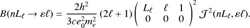 Mathematical equation: \begin{equation*} B(n L_{\ell} \rightarrow \varepsilon\ell) = \frac{2h^2}{3ce_0^2m_e^2}\,(2\ell+1)\, {\left(\begin{array}{ccc} {L_{\ell}} & {\ell} & {1}\\ {0} & {0} & {0} \end{array}\right)}^2\ \mathcal{J}^2(nL_{\ell},\varepsilon\ell). \end{equation*}