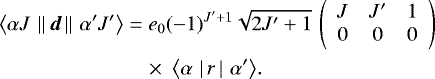 Mathematical equation: \begin{equation*} \begin{split} {\langle{\alpha J}\,\left\lVert\,{\boldsymbol{d}}\,\right\rVert\,{\alpha' J'}\rangle} &= e_0(-1)^{J'+1}\sqrt{2J'+1}\,\left(\begin{array}{ccc} {J} & {J'} & {1}\\ {0} & {0} & {0} \end{array}\right) \\ &\quad\times\ {\langle{\alpha}\,\left|\,{r}\,\right|\,{\alpha'}\rangle}. \end{split} \end{equation*}
