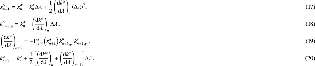 Mathematical equation: \begin{align} & x^{\alpha}_{n+1}=x^{\alpha}_n + k^{\alpha}_n {{\mathrm{\Delta}}} \lambda + \frac{1}{2} \left( \frac{\textrm{d} k^{\alpha}}{\textrm{d}\lambda}\right)_n \left({{\mathrm{\Delta}}} \lambda \right)^2\!, \\ & k^{\alpha}_{n+1,p} = k^{\alpha}_n+\left( \frac{\textrm{d} k^{\alpha}}{\textrm{d}\lambda}\right)_n {{\mathrm{\Delta}}} \lambda\,, \\ & \left( \frac{\textrm{d} k^{\alpha}}{\textrm{d}\lambda}\right)_{n+1} = -{\mathrm{\Gamma}}^{\alpha}_{\ \mu \nu} \left( x^{\alpha}_{n+1} \right) k^{\mu}_{n+1,p} \ k^{\nu}_{n+1,p}\,,\\ & k^{\alpha}_{n+1} = k^{\alpha}_n+\frac{1}{2} \left[ \left( \frac{\textrm{d} k^{\alpha}}{\textrm{d}\lambda}\right)_n + \left( \frac{\textrm{d} k^{\alpha}}{\textrm{d}\lambda}\right)_{n+1} \right] {{\mathrm{\Delta}}} \lambda \,.\end{align}
