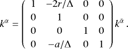 Mathematical equation: \begin{equation*} k^{{\alpha}} = \renewcommand{\arraystretch}{1.2} \left( \begin{array}{cccc} 1 & -2r/{{\mathrm{\Delta}}} & 0 & 0 \\ 0 & 1 & 0 & 0 \\ 0 & 0 &1 & 0 \\ 0& -a/{{\mathrm{\Delta}}}& 0 & 1 \end{array} \right) k^{\bar{\alpha}}\,. \end{equation*}
