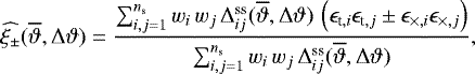 Mathematical equation: \begin{equation*}\widehat{\xi_{\pm}}(\overline{\vartheta},{\mathrm{\Delta}}\vartheta)= \frac{\sum_{i,j=1}^{n_{\textrm{s}}}w_i\,w_j\,{\mathrm{\Delta}}_{ij}^{\textrm{ss}}(\overline{\vartheta},{\mathrm{\Delta}}\vartheta)\, \left(\epsilon_{\textrm{t},i}\epsilon_{\textrm{t},j}\pm\epsilon_{\times,i}\epsilon_{\times,j}\right)} {\sum_{i,j=1}^{n_{\textrm{s}}}w_i\,w_j\,{\mathrm{\Delta}}_{ij}^{\textrm{ss}}(\overline{\vartheta},{\mathrm{\Delta}}\vartheta)}, \end{equation*}