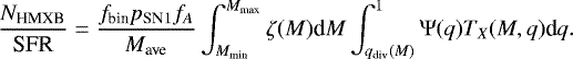 Mathematical equation: \begin{equation*} {{N}_{\textrm{HMXB}} \over {\textrm{SFR}} } = {f_{\textrm{bin}} p_{\textrm{SN}1} f_A \over M_{\textrm{ave}}} \int_{M_{\textrm{min}}}^{M_{\textrm{max}}} \zeta(M) \textrm{d}M \int_{q_{\textrm{div}}(M)}^{1} \mathrm{\Psi}(q) T_{X}(M,q) \textrm{d}q .\end{equation*}