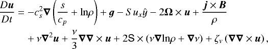 \begin{align*}& \frac{D \vec{u}}{Dt} = -c_{s}^{2} \vec{\nabla} \left(\frac{s}{c_{p}} + {\rm{ln}} \rho\right) + {\vec g} -S u_x{\hat{y}} -2 \vec{\rm{\Omega}}\times \vec{u} + \frac{\vec{j}\times\vec{B}}{\rho}\\ & \quad\quad\,\,\,+ \nu\vec \nabla^{2} \vec{u} + \frac{\nu}{3}\vec\nabla \vec\nabla \times \vec{u} + 2 {\mathsf{S}} \times\left( \nu\vec{\nabla} \textrm{ln} \rho+\vec\nabla\nu\right) +\zeta_{\nu} \left(\vec{\nabla} \vec{\nabla}\times \vec{u} \right),\\ \end{align*}