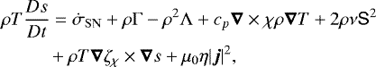 \begin{align*}& \rho T\frac{D s}{Dt} = \dot\sigma_{\rm{SN}}+\rho{\rm{\Gamma}}-\rho^2{\rm{\Lambda}}+c_p\vec{\nabla} \times \chi\rho \vec\nabla T+2 \rho \nu {\mathsf{S}}^{2}\\ & \quad\quad\,\,\,+ \rho T\vec{\nabla}\zeta_{\chi}\times \vec{\nabla}s + \mu_0\eta|\vec{j}|^2,\\ \end{align*}