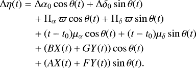 \begin{align*} {\mathrm\Delta} \eta(t) &= {\mathrm\Delta} \alpha_0 \cos \theta(t) + {\mathrm\Delta} \delta_0 \sin \theta(t) \notag \\* & \quad + {\mathrm \Pi}_{\alpha}\, \varpi \cos \theta(t) + {\mathrm \Pi}_{\delta}\, \varpi \sin \theta(t) \notag \\* & \quad + (t-t_0) \mu_{\alpha} \cos \theta(t) + (t-t_0) \mu_{\delta} \sin \theta(t) \notag \\* & \quad + \left(B X(t) + G Y(t)\right) \cos \theta(t) \notag \\* & \quad + \left(A X(t) + F Y(t)\right) \sin \theta(t).\end{align*}