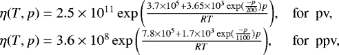 \begin{equation*} \begin{array}{ll} \eta(T,p) = 2.5 \times 10^{11} \exp{\left( \frac{3.7\times 10^5+ 3.65 \times 10^3 \exp(\frac{-p}{200}) p}{RT} \right)}, & \textrm{for \ pv,} \\ \eta(T,p) = 3.6 \times 10^{8} \exp{\left( \frac{7.8\times 10^5+ 1.7 \times 10^3 \exp(\frac{-p}{1100}) p}{RT} \right)}, & \textrm{for \ ppv,} \end{array}\nonumber \end{equation*}