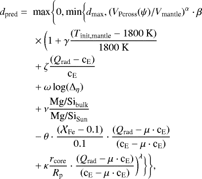 \begin{equation*}\begin{split} d_{\textrm{pred}} = \mbox{ }& \textrm{max}\Bigg\{0,\textrm{min}\bigg\{d_{\textrm{max}}, (V_{\textrm{Pcross}}(\psi)/V_{\textrm{mantle}})^{\alpha} \cdot \beta \\ & \times \bigg(1 + \gamma \frac{(T_{\textrm{init,mantle}}-1800 \ \textrm{K})}{1800 \ \textrm{K}} \\ & + \zeta \frac{(Q_{\textrm{rad}}-\textrm{c}_{\textrm{E}})}{\textrm{c}_{\textrm{E}}} \\ & + \omega \log({\mathrm{\Delta}}_{\eta})\\ & +\nu \frac{\textrm{Mg/Si}_{\textrm{bulk}}}{\textrm{Mg/Si}_{\textrm{Sun}}} \\ & -\theta\cdot\frac{ (\mathcal{X}_{\textrm{Fe}}-0.1)}{0.1} \cdot \frac{(Q_{\textrm{rad}}-\mu \cdot {\textrm{c}}_{\textrm{E}})}{(\textrm{c}_{\textrm{E}}- \mu\cdot {\textrm{c}}_{\textrm{E}})}\\ & +\kappa \frac{r_{\textrm{core}}}{R_{\textrm{p}}}\cdot \frac{(Q_{\textrm{rad}}-\mu\cdot {\textrm{c}}_{\textrm{E}})}{(\textrm{c}_{\textrm{E}}- \mu \cdot {\textrm{c}}_{\textrm{E}})}\bigg)^{\lambda} \bigg\}\Bigg\}, \end{split} \end{equation*}