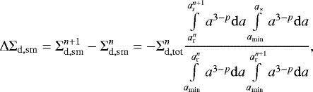 \begin{equation*} {\mathrm{\Delta}} {\mathrm{\Sigma}}_{\textrm{d},\textrm{sm}} = {\mathrm{\Sigma}}_{\textrm{d},\textrm{sm}}^{n+1}- {\mathrm{\Sigma}}_{\textrm{d},\textrm{sm}}^n = -{\mathrm{\Sigma}}_{\textrm{d},\textrm{tot}}^n { \int \limits_{a_{\textrm{r}}^n} \limits^{a_{\textrm{r}}^{n+1}} a^{3-p} {\mathrm{d}}a \int \limits_{a_{\textrm{min}}} \limits^{a_{\ast}} a^{3-p} {\mathrm{d}}a \over \int \limits_{a_{\textrm{min}}} \limits^{a_{\textrm{r}}^n} a^{3-p} {\mathrm{d}}a \int \limits_{a_{\textrm{min}}} \limits^{a_{\textrm{r}}^{n+1}} a^{3-p} {\mathrm{d}}a },\end{equation*}