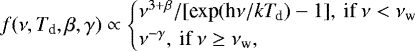 \begin{equation*} f(\nu, T_{\textrm{d}}, \beta, \gamma) \propto \begin{cases} \nu^{3&#x002B;\beta}/[\textrm{exp}(\textrm{h}\nu/\mathit{kT_{\textrm{d}}})-1],\:\textrm{if}\:\nu<\nu_{\textrm{w}} \\ \nu^{-\gamma}, \textrm{\:if}\:\nu\geq\nu_{\textrm{w}},\end{cases} \vspace*{-6pt} \end{equation*}