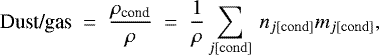 \begin{equation*} \mbox{Dust/gas} \;=\; \frac{\rho_{\textrm{cond}}}{\rho} \;=\; \frac{1}{\rho}\sum_{j\rm[cond]}\,n_{j\rm[cond]} m_{j\rm[cond]}, \end{equation*}