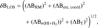 \begin{align*} &\delta \text{B}_{\text{LOS}} = \bigg((\mathrm{\Delta} \text{B}_{\text{RM}})^2 + (\mathrm{\Delta} \text{B}_{\text{ext, coord}})^2&& \nonumber\\ &\quad\quad\quad\quad+ (\mathrm{\Delta} \text{B}_{n({\text{HI}+\text{H}_2}}))^2 + (\mathrm{\Delta} \text{B}_{\text{T}})^2 \bigg)^{1/2}, \end{align*}
