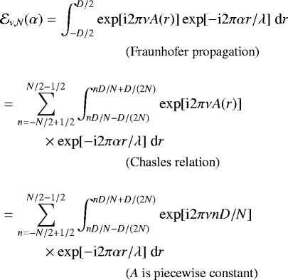 Mathematical equation: \begin{align*} &\mathcal{E}_{\nu,N}(\alpha) = \int_{-D/2}^{D/2}\exp[\text{i} 2 \pi \nu A(r)]\exp[-\text{i} 2 \pi \alpha r/\lambda] \; \text{d} r \\ & \hspace{3cm} \text{\small (Fraunhofer propagation)} \nonumber \\[10pt] & = \sum_{n=-N/2 + 1/2}^{N/2-1/2} \int_{nD/N-D/(2N)}^{nD/N+D/(2N)} \exp[\text{i} 2 \pi \nu A(r)]\\ &\hspace{1cm}\times \exp[-\text{i} 2 \pi \alpha r/\lambda] \; \text{d} r \nonumber \\ & \hspace{3cm} \text{\small (Chasles relation)} \nonumber \\[10pt] & = \sum_{n=-N/2 + 1/2}^{N/2-1/2} \int_{nD/N-D/(2N)}^{nD/N+D/(2N)} \exp[\text{i} 2 \pi \nu n D/N]\\ &\hspace{1cm}\times \exp[-\text{i} 2 \pi \alpha r/\lambda] \; \text{d} r \nonumber \\ & \hspace{3cm} \text{\small (\textit{A} is piecewise constant)} \nonumber \vspace*{-22pt}\end{align*}