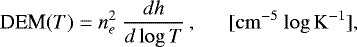 \begin{equation*} \textrm{DEM}(T) = n_e^2 ~ \frac {{d}h}{{d}\log{T}} \,, ~~~~~~ \rm{[{cm^{-5}}\ {\log{K}^{-1}}]},\end{equation*}
