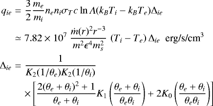 \begin{eqnarray*} q_{ie} &=& \frac{3}{2} \frac{m_e}{m_i}n_e n_i \sigma_T c \ln \Lambda (k_BT_i - k_BT_e) \mathrm{\Delta}_{ie} \nonumber \\ &\simeq & 7.82 \times 10^{7} ~ \frac{\dot{m}(r)^2 r^{-3} }{m^2 \epsilon^4 m_s^2} \, \left ( T_i - T_e \right ) \mathrm{\Delta}_{ie} ~~ \text{erg/s/cm$^{3}$}\\ \mathrm{\Delta}_{ie} &=& \frac{1}{K_2 ( 1/\theta_e ) K_2 ( 1/\theta_i )} \nonumber \\ &~& \times \left[ \frac{2 (\theta_e&#x002B;\theta_i)^2&#x002B;1}{\theta_e&#x002B;\theta_i} K_1 \left( \frac{\theta_e &#x002B; \theta_i}{\theta_e \theta_i} \right) &#x002B; 2 K_0\left(\frac{\theta_e &#x002B; \theta_i}{\theta_e \theta_i}\right)\right] \nonumber \end{eqnarray*}