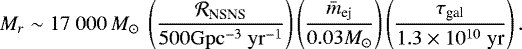 \begin{equation*} M_r \sim 17 \; 000 \,{M}_{\odot} \; \left(\frac{\mathcal{R}_{\textrm{NSNS}}}{500 \rm Gpc^{-3} \; yr^{-1}} \right)\left(\frac{\bar{m}_{\textrm{ej}}}{0.03 M_{\odot}}\right) \left(\frac{\tau_{\textrm{gal}}}{1.3 \times 10^{10}\; \textrm{yr}}\right). \end{equation*}