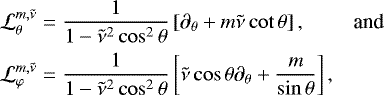 \begin{equation*} \begin{array}{@{}lr} \displaystyle \mathcal{L}_{\theta}^{m,\tilde{\nu}} = \frac{1}{1 - \tilde{\nu}^2 \cos^2 \theta} \left[\partial_{\theta} &#x002B; m \tilde{\nu} \cot \theta \right], & \mbox{and} \\[0.3cm] \displaystyle \mathcal{L}_{\varphi}^{m,\tilde{\nu}} = \frac{1}{1 - \tilde{\nu}^2 \cos^2 \theta} \left[\tilde{\nu} \cos \theta \partial_{\theta} &#x002B; \frac{m}{\sin \theta} \right], & \end{array} \end{equation*}