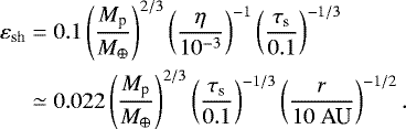 \begin{equation*} \begin{split} \varepsilon_{\textrm{sh}} &= 0.1 \left( \frac{M_{\textrm{p}}}{M_{\oplus}} \right)^{2/3} \left( \frac{\eta}{10^{-3}} \right)^{-1} \left( \frac{\tau_{\textrm{s}}}{0.1} \right)^{-1/3} \\ & \simeq 0.022 \left( \frac{M_{\textrm{p}}}{M_{\oplus}} \right)^{2/3} \left( \frac{\tau_{\textrm{s}}}{0.1} \right)^{-1/3} \left( \frac{r}{10 \ \textrm{AU}} \right)^{-1/2}. \end{split}\end{equation*}