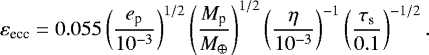\begin{equation*} \begin{split} \varepsilon_{\textrm{ecc}} &= 0.055 \left( \frac{e_{\textrm{p}}}{10^{-3}} \right)^{1/2} \left( \frac{M_{\textrm{p}}}{M_{\oplus}} \right)^{1/2} \left( \frac{\eta}{10^{-3}} \right)^{-1}\left( \frac{\tau_{\textrm{s}}}{0.1} \right)^{-1/2}. \end{split}\end{equation*}