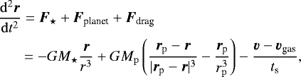 \begin{align*} & \frac{\mathrm{d}^2 \bm{ r }}{\mathrm{d} t^2} = \bm{F}_{\star} &#x002B; \bm{F}_{\textrm{planet}} &#x002B; \bm{F}_{\textrm{drag}} \nonumber \\ & \quad\,\,\, = - GM_{\star} \frac{ \bm{r} }{r^3} &#x002B; GM_{ \mathrm{p}} \left( \frac{\bm{r}_{ \rm p} - \bm{ r}}{ | \bm{r}_{\textrm{p}} - \bm{ r} |^3 } -\frac{\bm{r}_{\textrm{p}}}{r_{\mathrm p}^3} \right) -\frac{ \bm{v} - \bm{ v}_{\textrm{gas}}}{t_{\textrm{s}}},\end{align*}