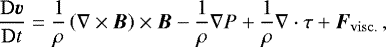 Mathematical equation: \begin{equation*} \frac{\mathrm{D}\vec{v}}{\mathrm{D}t} = \frac{1}{\rho}\left(\nabla\times\vec{B}\right)\times\vec{B} - \frac{1}{\rho}\nabla P + \frac{1}{\rho}\nabla\cdot\tens{\tau} + \vec{F}_{\mathrm{visc.}}\, , \end{equation*}