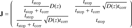 \begin{equation*} \mathbf{J} = \left( \begin{array}{cc} \displaystyle \frac{t_{\mathrm{stop}}}{t_{\mathrm{stop}} +t_{\mathrm{corr}}} D(z) & \displaystyle \frac{t_{\mathrm{stop}}}{t_{\mathrm{stop}}+t_{\mathrm{corr}}} \sqrt{D(z) t_{\mathrm{corr}}} \\ \displaystyle \frac{t_{\mathrm{stop}}}{t_{\mathrm{stop}}+t_{\mathrm{corr}}} \sqrt{D(z) t_{\mathrm{corr}}} & \displaystyle t_{\mathrm{stop}} \end{array} \right)\vspace*{-3pt} \end{equation*}