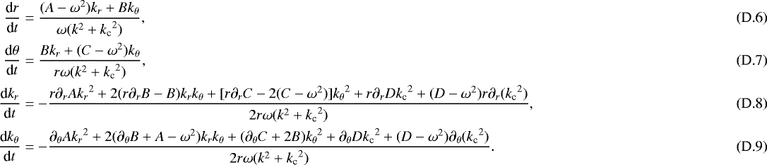 \begin{align}\frac{\textrm{d}r}{\textrm{d}t} &= \frac{(A-\omega^2)k_r&#x002B;Bk_{\theta}}{\omega(k^2&#x002B;{k_{\textrm{c}}}^2)}, \\ \frac{\textrm{d}\theta}{\textrm{d}t} &= \frac{Bk_r&#x002B;(C-\omega^2)k_{\theta}}{r\omega(k^2&#x002B;{k_{\textrm{c}}}^2)}, \\ \frac{\textrm{d}k_r}{\textrm{d}t} &= -\frac{r\partial_rA{k_r}^2&#x002B;2(r\partial_r B-B)k_rk_{\theta}&#x002B;[r\partial_rC-2(C-\omega^2)]{k_{\theta}}^2&#x002B;r\partial_rD{k_{\textrm{c}}}^2&#x002B;(D-\omega^2)r\partial_r({k_{\textrm{c}}}^2)}{2r\omega(k^2&#x002B;{k_{\textrm{c}}}^2)}, \\ \frac{\textrm{d}k_{\theta}}{\textrm{d}t} &= -\frac{\partial_{\theta} A{k_r}^2&#x002B;2(\partial_{\theta} B&#x002B;A-\omega^2)k_rk_{\theta}&#x002B;(\partial_{\theta} C&#x002B;2B){k_{\theta}}^2&#x002B;\partial_{\theta} D{k_{\textrm{c}}}^2&#x002B;(D-\omega^2)\partial_{\theta}({k_{\textrm{c}}}^2)}{2r\omega(k^2&#x002B;{k_{\textrm{c}}}^2)}. \end{align}
