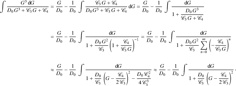 \begin{equation*}\begin{split} \int \frac{G^3 \, \textnormal{d}G}{D_0 \, G^3 &#x002B; \mathscr{C}_3 \, G &#x002B; \mathscr{C}_4} & = \frac{G}{D_0} - \frac{1}{D_0} \, \int \frac{\mathscr{C}_3 \, G &#x002B; \mathscr{C}_4}{D_0 \, G^3 &#x002B; \mathscr{C}_3 \, G &#x002B; \mathscr{C}_4} \, \textnormal{d}G = \frac{G}{D_0} - \frac{1}{D_0} \, \int \frac{\textnormal{d}G}{1 &#x002B; \displaystyle \frac{D_0 \, G^3}{\mathscr{C}_3 \, G &#x002B; \mathscr{C}_4}} \\ \\ & = \frac{G}{D_0} - \frac{1}{D_0} \, \int \frac{\textnormal{d}G}{1 &#x002B; \displaystyle \frac{D_0 \, G^2}{\mathscr{C}_3}\left(1 &#x002B; \frac{\mathscr{C}_4}{\mathscr{C}_3 \, G}\right)^{- 1}} = \frac{G}{D_0} - \frac{1}{D_0} \, \int \frac{\textnormal{d}G}{1 &#x002B; \displaystyle \frac{D_0 \, G^2}{\mathscr{C}_3}\sum_{n = 0}^{\infty} \, \left(- \frac{\mathscr{C}_4}{\mathscr{C}_3 \, G}\right)^n} \\ \\ & \approx \frac{G}{D_0} - \frac{1}{D_0} \,\int \frac{\textnormal{d}G}{1 &#x002B; \displaystyle \frac{D_0}{\mathscr{C}_3} \, \left(G - \frac{\mathscr{C}_4}{2 \, \mathscr{C}_3}\right)^2 - \frac{D_0 \, \mathscr{C}_4^2}{4 \, \mathscr{C}_3^3}} \approx \frac{G}{D_0} - \frac{1}{D_0} \, \int \frac{\textnormal{d}G}{\displaystyle 1 &#x002B; \frac{D_0}{\mathscr{C}_3} \, \left(G - \frac{\mathscr{C}_4}{2 \, \mathscr{C}_3}\right)^2}\,\cdot \end{split} \end{equation*}