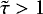 $\tilde{\tau} > 1$