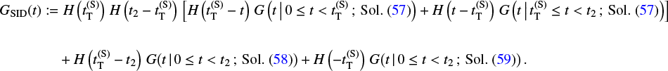 \begin{equation*} \begin{split} G_{\textnormal{SID}}(t) & := H\left(t_{\textnormal{T}}^{(\textnormal{S})}\right) \, H\left(t_2 - t_{\textnormal{T}}^{(\textnormal{S})}\right) \, \left[H\left(t_{\textnormal{T}}^{(\textnormal{S})} - t\right) \, G\left(t \, \big| \, 0 \leq t < t_{\textnormal{T}}^{(\textnormal{S})} \, ; \, \textnormal{Sol}.\ (\ref{sAS1})\right) &#x002B; H\left(t - t_{\textnormal{T}}^{(\textnormal{S})}\right)\, G\left(t \, \big| \, t_{\textnormal{T}}^{(\textnormal{S})} \leq t < t_2 \, ; \, \textnormal{Sol}.\ (\ref{sAS1})\right)\right] \\ \\ & \hspace{0.4cm} &#x002B; H\left(t_{\textnormal{T}}^{(\textnormal{S})} - t_2\right) \, G\big(t \, | \, 0 \leq t < t_2 \, ; \, \textnormal{Sol}.\ (\ref{sAS2})\big) &#x002B; H\left(- t_{\textnormal{T}}^{(\textnormal{S})}\right) \, G\big(t \, | \, 0 \leq t < t_2 \, ; \, \textnormal{Sol}.\ (\ref{sAS3})\big)\,. \end{split} \end{equation*}