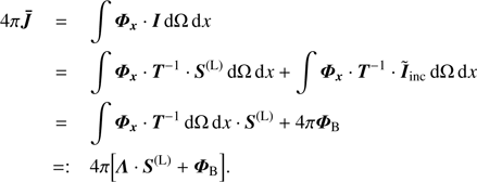 Mathematical equation: $ \begin{array}{*{35}{l}} 4\pi \boldsymbol{\bar{J}} & =\int{{{\Phi }_{x}}\cdot I\text{d}\Omega \,\text{d}x} \\ {} & =\int{{{\boldsymbol{\Phi} }_{x}}\cdot {{T}^{-1}}\cdot {{S}^{(\text{L})}}\text{d}\Omega \,\text{d}x}+\int{{{\boldsymbol{\Phi} }_{x}}\cdot {{T}^{-1}}\cdot {{{\tilde{I}}}_{inc}}\text{d}\Omega \,\text{d}x} \\ {} & =\int{{{\boldsymbol{\Phi} }_{x}}\cdot {{T}^{-1}}\cdot \text{d}\Omega \,\text{d}x\cdot {{S}^{(\text{L})}}+4\pi {{\boldsymbol{\Phi} }_{B}}} \\ {} & =:4\pi \left[ \Lambda \cdot {{S}^{(\text{L})}}+{{\boldsymbol{\Phi} }_{B}} \right]. \\ \end{array} $