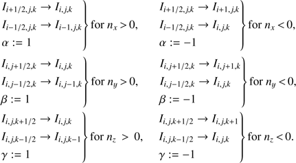Mathematical equation: $ \begin{array}{*{20}{l}} {\left. {\begin{array}{*{20}{l}} {{I_{i + 1/2, j, k}} \to {I_{i, j, k}}}\\ {{I_{i - 1/2, j, k}} \to {I_{i - 1, j, k}}}\\ {\alpha : = 1} \end{array}} \right\}{\rm{for }}{n_x} > 0,}&{\left. {\begin{array}{*{20}{l}} {{I_{i + 1/2, j, k}} \to {I_{i + 1, j, k}}}\\ {{I_{i - 1/2, j, k}} \to {I_{i, j, k}}}\\ {\alpha : = - 1} \end{array}} \right\}{\rm{for }}{n_x} < 0,}\\ {\left. {\begin{array}{*{20}{l}} {{I_{i, j + 1/2, k}} \to {I_{i, j, k}}}\\ {{I_{i, j - 1/2, k}} \to {I_{i, j - 1, k}}}\\ {\beta : = 1} \end{array}} \right\}{\rm{for }}{n_y} > 0,}&{\left. {\begin{array}{*{20}{l}} {{I_{i, j + 1/2, k}} \to {I_{i, j + 1, k}}}\\ {{I_{i, j - 1/2, k}} \to {I_{i, j, k}}}\\ {\beta : = - 1} \end{array}} \right\}{\rm{for }}{n_y} < 0,}\\ {\left. {\begin{array}{*{20}{l}} {{I_{i, j, k + 1/2}} \to {I_{i, j, k}}}\\ {{I_{i, j, k - 1/2}} \to {I_{i, j, k - 1}}}\\ {\gamma : = 1} \end{array}} \right\}{\rm{for }}{n_z} > 0,}&{\left. {\begin{array}{*{20}{l}} {{I_{i, j, k + 1/2}} \to {I_{i, j, k + 1}}}\\ {{I_{i, j, k - 1/2}} \to {I_{i, j, k}}}\\ {\gamma : = - 1} \end{array}} \right\}{\rm{for }}{n_z} < 0.} \end{array} $