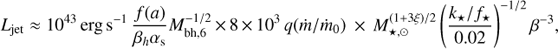$$ {{L}_{\text{jet}}}\approx {{10}^{43}}\text{erg}\,{{\text{s}}^{-1}}\frac{f(a)}{{{\beta }_{h}}{{\alpha }_{\text{s}}}}M_{\text{bh},6}^{-1/2}\times 8\times {{10}^{3}}q(\dot{m}/{{\dot{m}}_{0}})\times M_{\star ,\odot }^{(1+3\xi )/2}{{\left( \frac{{{k}_{\star }}/{{f}_{\star }}}{0.02} \right)}^{-1/2}}{{\beta }^{-3}}, $$