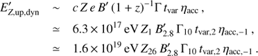 $$ \begin{array}{*{20}{l}} {{{E'}_{Z,{\rm{up}},{\rm{dyn}}}}}&{\sim c\, Z\, e\, B'\, {{(1 + z)}^{ - 1}}{\rm \Gamma} \, {t_{{\rm{var}}}}\, {\eta _{{\rm{acc}}}}\, ,}\\ {}&{ \simeq \,6.3\, \times \, {{10}^{17}}\, {\rm{eV}}\, {Z_1}\, {{B'}_{2.8}}\, {\rm \Gamma _{10}}\, {t_{{\rm{var}},2}}\, {\eta _{{\rm{acc}}, - 1}}\, ,}\\ {}&{ \simeq \,1.6\, \times \, {{10}^{19}}\, {\rm{eV}}\, {Z_{26}}\, {{B'}_{2.8}}\, {\rm \Gamma _{10}}\, {t_{{\rm{var}},2}}\, {\eta _{{\rm{acc}}, - 1}}\, .} \end{array} $$