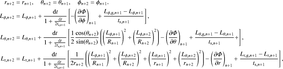 Mathematical equation: \begin{align*} r_{n+2} & = r_{n+1}, \quad \theta_{n+2} = \theta_{n+1},\quad \phi_{n+2} = \phi_{n+1}. \\ L_{\phi,n+2} &= L_{\phi,n+1} + \frac{\mathrm{d}t}{1+\frac{\mathrm{d}t}{2t_{\mathrm{s},n+1}}} \left[-{\left(\frac{\partial\Phi}{\partial\phi}\right)}_{n+1} + \frac{L_{\phi,\mathrm{g},n+1}-L_{\phi,n+1}}{t_{\mathrm{s},n+1}} \right], \\ L_{\theta,n+2} &= L_{\theta,n+1} + \frac{\mathrm{d}t}{1+\frac{\mathrm{d}t}{2t_{\mathrm{s},n+1}}} \left[\frac{1}{2}\frac{\cos(\theta_{n+2})}{\sin(\theta_{n+2})}\left(\left(\frac{L_{\phi,n+1}}{R_{n+1}}\right)^2+ \left(\frac{L_{\phi,n+2}}{R_{n+2}}\right)^2\right)-{\left(\frac{\partial\Phi}{\partial\theta}\right)}_{n+1} + \frac{L_{\theta,\mathrm{g},n+1}-L_{\theta,n+1}}{t_{\mathrm{s},n+1}}+ \right], \\ L_{\mathrm{r},n+2} &= L_{\mathrm{r},n+1} + \frac{\mathrm{d}t}{1+\frac{\mathrm{d}t}{2 t_{\mathrm{s},n+1}}} \left[ \frac{1}{2r_{n+2}}\left(\left(\frac{L_{\phi,n+1}}{R_{n+1}}\right)^2+ \left(\frac{L_{\phi,n+2}}{R_{n+2}}\right)^2 + \left(\frac{L_{\theta,n+1}}{r_{n+1}}\right)^2 + \left(\frac{L_{\theta,n+2}}{r_{n+2}}\right)^2\right) -{\left(\frac{\partial\Phi}{\partial r}\right)}_{n+1} + \frac{L_{\mathrm{r,g},n+1}-L_{\mathrm{r},n+1}}{t_{\mathrm{s},n+1}} \right], \end{align*}