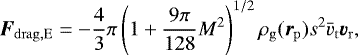 Mathematical equation: \begin{equation*} \vec{F}_{\mathrm{drag,E}}= -\frac{4}{3}\pi \left(1+\frac{9\pi}{128}{M}^2\right)^{1/2}\rho_{\mathrm{g}} (\vec{r}_{\mathrm{p}})s^2\bar{v}_{\mathrm{t}} \vec{v}_{\mathrm{r}}, \end{equation*}