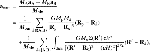 Mathematical equation: \begin{eqnarray*}\vec{a}_{\mathrm{com}} &=& \frac{ M_{\mathrm{A}} \vec{a}_{\mathrm{A}} +M_{\mathrm{B}} \vec{a}_{\mathrm{B}}} {M_{\mathrm{bin}}} \nonumber\\ &=& \frac{1}{M_{\mathrm{bin}}} \sum_{k\in\{\mathrm{A},\mathrm{B}\}} \frac{G M_{\mathrm{p}} M_k}{|\vec{R}_{\mathrm{p}}-\vec{R}_k|^3} (\vec{R}_{\mathrm{p}}-\vec{R}_k) \nonumber\\ &&+\frac{1}{M_{\mathrm{bin}}} \sum_{k\in\{\mathrm{A},\mathrm{B}\}} \int_{\mathrm{disc}} \frac{G M_k {\mathrm{\Sigma}}(\vec{R}') \,\mathrm{d} V'} {\left[ (\vec{R'}-\vec{R}_k)^2 +(\varepsilon H)^2\right]^{3/2}} (\vec{R}'-\vec{R}_k), \end{eqnarray*}