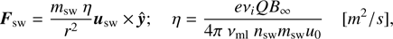 $$ \begin{array}{cc}\begin{array}{c}{\boldsymbol F}_\text{sw}=\frac{m_\text{sw}\;\eta}{r^2}{\boldsymbol u}_\text{sw}\times\widehat{\boldsymbol y};\end{array}&\begin{array}{cc}\eta=\frac{ev_iQB_\infty}{4\pi\;v_\text{ml}\;n_\text{sw}m_\text{sw}u_0}&\begin{array}{c}\lbrack m^2/s\rbrack\end{array}\end{array}\end{array}, $$